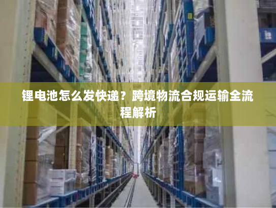 锂电池怎么发快递?跨境物流合规运输全流程解析 锂电池怎么发快递?跨境物流合规运输全流程解析