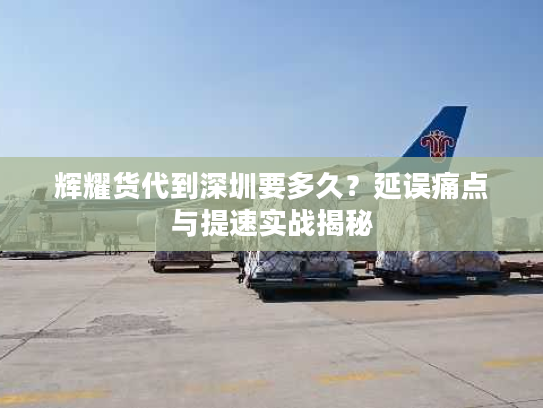 辉耀货代到深圳要多久?延误痛点与提速实战揭秘 辉耀货代到深圳要多久?延误痛点与提速实战揭秘