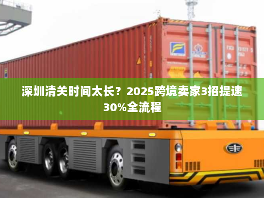 深圳清关时间太长?2025跨境卖家3招提速30%全流程 深圳清关时间太长?2025跨境卖家3招提速30%全流程