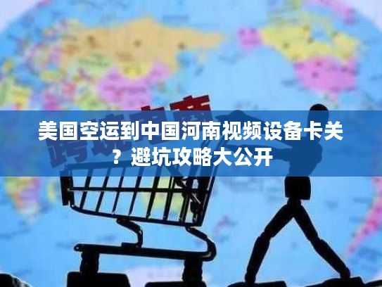 美国空运到中国河南视频设备卡关？避坑攻略大公开