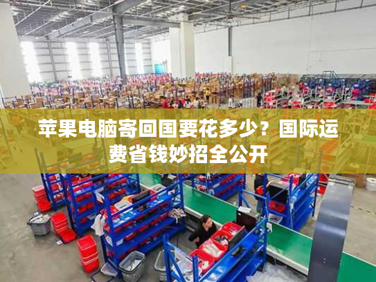 苹果电脑寄回国要花多少?国际运费省钱妙招全公开 苹果电脑寄回国要花多少?国际运费省钱妙招全公开