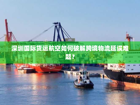 深圳国际货运航空如何破解跨境物流延误难题? 深圳国际货运航空如何破解跨境物流延误难题?