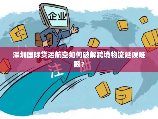 深圳国际货运航空如何破解跨境物流延误难题? 深圳国际货运航空如何破解跨境物流延误难题?