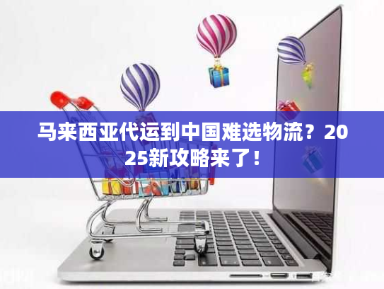 马来西亚代运到中国难选物流？2025新攻略来了！