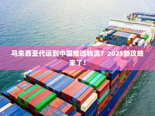 马来西亚代运到中国难选物流？2025新攻略来了！