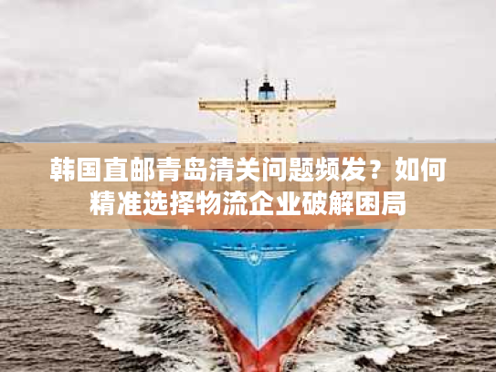 韩国直邮青岛清关问题频发？如何精准选择物流企业破解困局