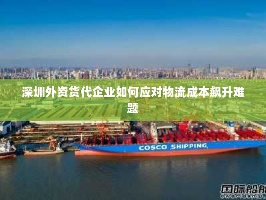 深圳外资货代企业如何应对物流成本飙升难题 深圳外资货代企业如何应对物流成本飙升难题