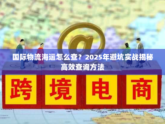 国际物流海运怎么查?2025年避坑实战揭秘高效查询方法 国际物流海运怎么查?2025年避坑实战揭秘高效查询方法