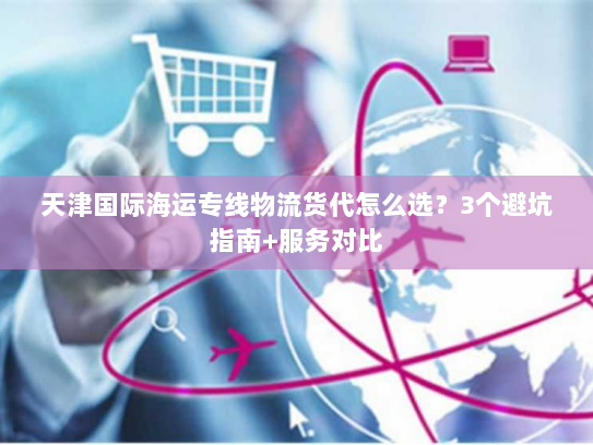 天津国际海运专线物流货代怎么选?3个避坑指南+服务对比 天津国际海运专线物流货代怎么选?3个避坑指南+服务对比