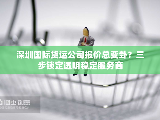 深圳国际货运公司报价总变卦？三步锁定透明稳定服务商