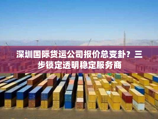 深圳国际货运公司报价总变卦？三步锁定透明稳定服务商