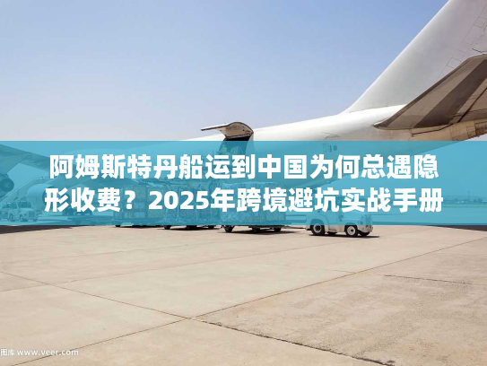 阿姆斯特丹船运到中国为何总遇隐形收费？2025年跨境避坑实战手册