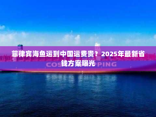 菲律宾海鱼运到中国运费贵？2025年最新省钱方案曝光