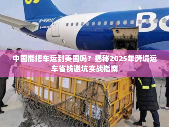 中国能把车运到美国吗?揭秘2025年跨境运车省钱避坑实战指南 中国能把车运到美国吗?揭秘2025年跨境运车省钱避坑实战指南