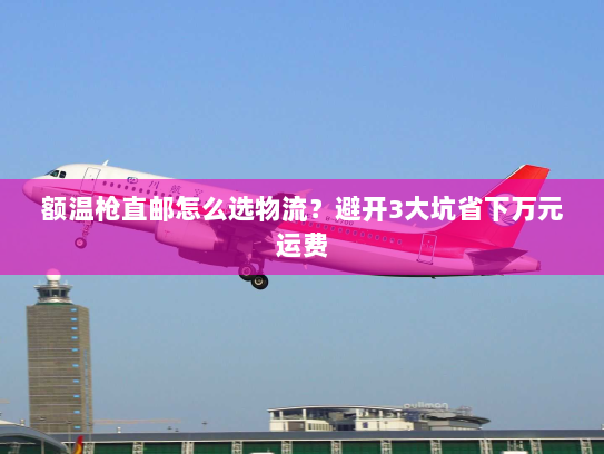 额温枪直邮怎么选物流？避开3大坑省下万元运费
