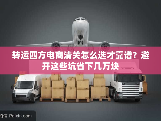 转运四方电商清关怎么选才靠谱？避开这些坑省下几万块