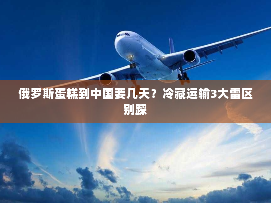 俄罗斯蛋糕到中国要几天?冷藏运输3大雷区别踩 俄罗斯蛋糕到中国要几天?冷藏运输3大雷区别踩