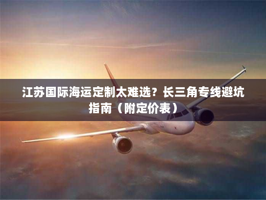江苏国际海运定制太难选?长三角专线避坑指南(附定价表) 江苏国际海运定制太难选?长三角专线避坑指南(附定价表)