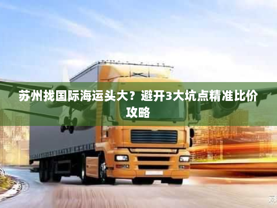 苏州找国际海运头大?避开3大坑点精准比价攻略 苏州找国际海运头大?避开3大坑点精准比价攻略