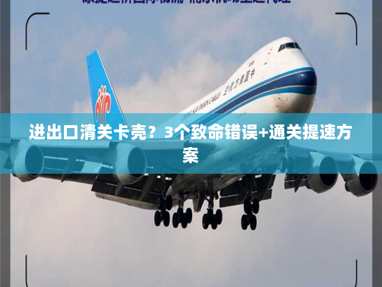 进出口清关卡壳?3个致命错误+通关提速方案 进出口清关卡壳?3个致命错误+通关提速方案