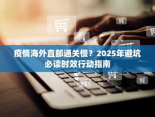 疫情海外直邮通关慢?2025年避坑必读时效行动指南 疫情海外直邮通关慢?2025年避坑必读时效行动指南