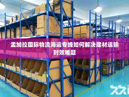 孟加拉国际物流海运专线如何解决建材运输时效难题