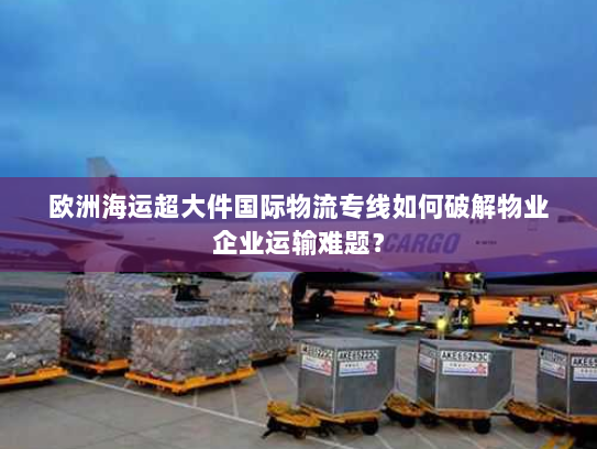 欧洲海运超大件国际物流专线如何破解物业企业运输难题? 欧洲海运超大件国际物流专线如何破解物业企业运输难题?