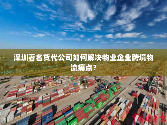 深圳著名货代公司如何解决物业企业跨境物流痛点？