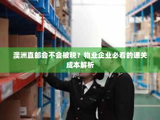 澳洲直邮会不会被税?物业企业必看的通关成本解析 澳洲直邮会不会被税?物业企业必看的通关成本解析