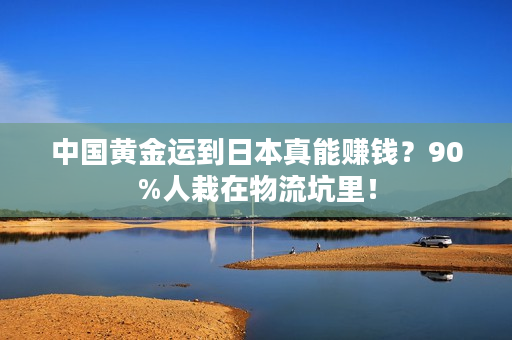 中国黄金运到日本真能赚钱？90%人栽在物流坑里！
