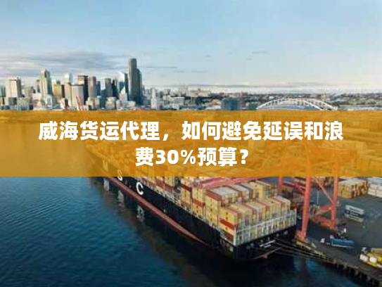 威海货运代理，如何避免延误和浪费30%预算？