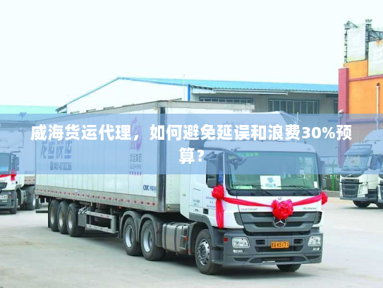 威海货运代理,如何避免延误和浪费30%预算? 威海货运代理,如何避免延误和浪费30%预算?
