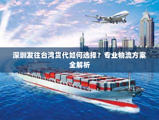 深圳发往台湾货代如何选择?专业物流方案全解析 深圳发往台湾货代如何选择?专业物流方案全解析