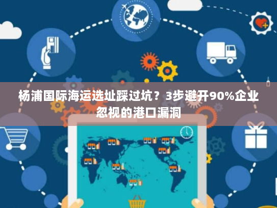 杨浦国际海运选址踩过坑？3步避开90%企业忽视的港口漏洞