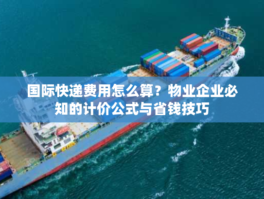 国际快递费用怎么算？物业企业必知的计价公式与省钱技巧