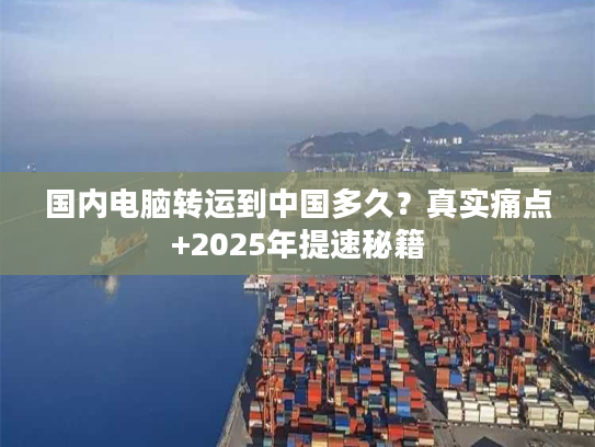 国内电脑转运到中国多久？真实痛点+2025年提速秘籍