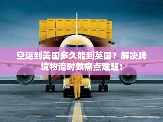 空运到美国多久能到英国？解决跨境物流时效痛点难题！