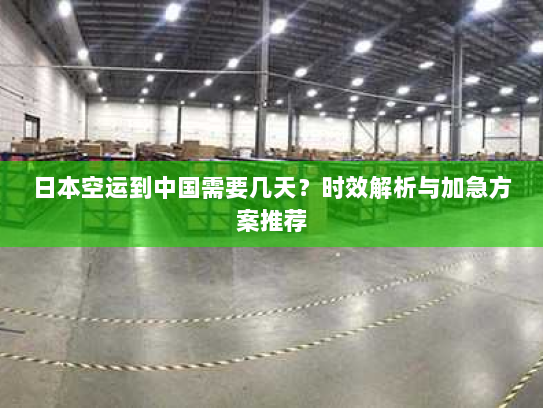 日本空运到中国需要几天？时效解析与加急方案推荐