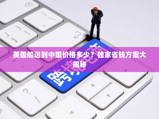 美国船运到中国价格多少?独家省钱方案大揭秘 美国船运到中国价格多少?独家省钱方案大揭秘