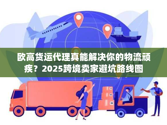 欧高货运代理真能解决你的物流顽疾?2025跨境卖家避坑路线图 欧高货运代理真能解决你的物流顽疾?2025跨境卖家避坑路线图