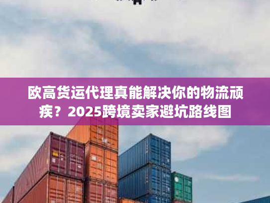 欧高货运代理真能解决你的物流顽疾?2025跨境卖家避坑路线图 欧高货运代理真能解决你的物流顽疾?2025跨境卖家避坑路线图