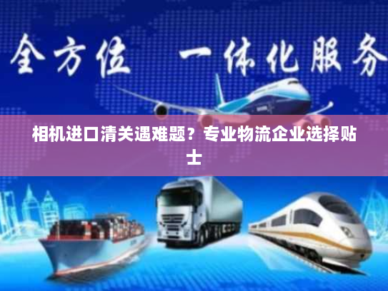相机进口清关遇难题?专业物流企业选择贴士 相机进口清关遇难题?专业物流企业选择贴士