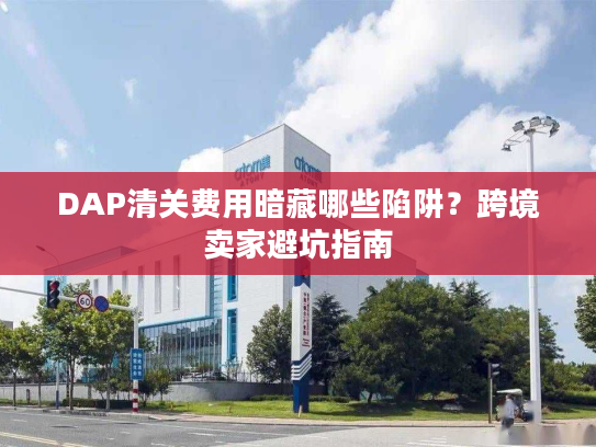 DAP清关费用暗藏哪些陷阱？跨境卖家避坑指南