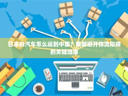 日本的汽车怎么运到中国？精明避开物流陷阱的关键选择