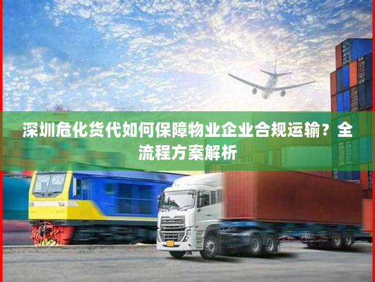 深圳危化货代如何保障物业企业合规运输?全流程方案解析 深圳危化货代如何保障物业企业合规运输?全流程方案解析