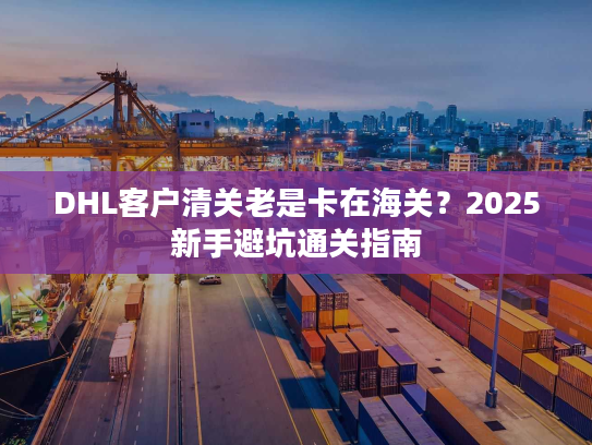 DHL客户清关老是卡在海关？2025新手避坑通关指南