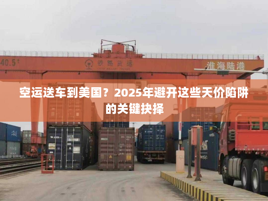 空运送车到美国？2025年避开这些天价陷阱的关键抉择