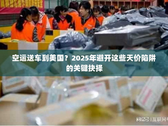 空运送车到美国？2025年避开这些天价陷阱的关键抉择