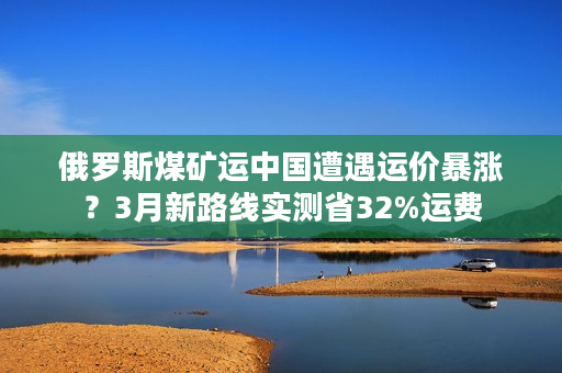 俄罗斯煤矿运中国遭遇运价暴涨？3月新路线实测省32%运费
