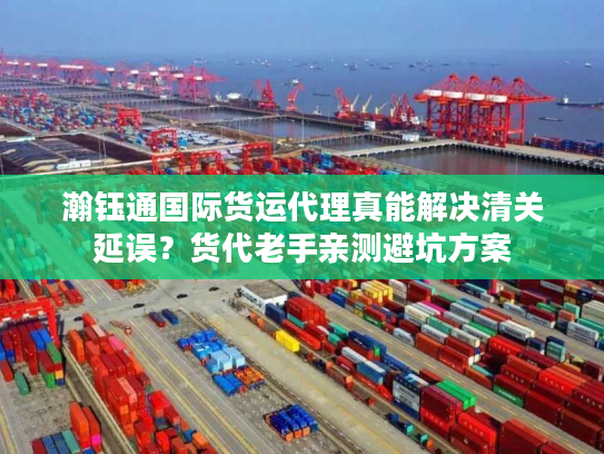 瀚钰通国际货运代理真能解决清关延误？货代老手亲测避坑方案